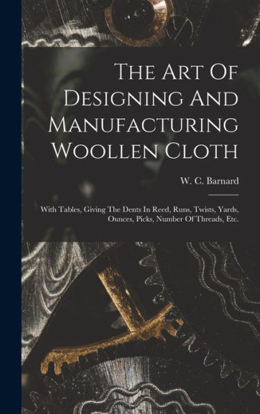 The Art Of Designing And Manufacturing Woollen Cloth: With Tables, Giving The Dents In Reed, Runs, Twists, Yards, Ounces, Picks, Number Of Threads, Etc.