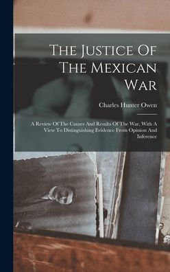 The Justice Of The Mexican War: A Review Of The Causes And Results Of The War, With A View To Distinguishing Evidence From Opinion And Inference