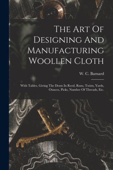 The Art Of Designing And Manufacturing Woollen Cloth: With Tables, Giving The Dents In Reed, Runs, Twists, Yards, Ounces, Picks, Number Of Threads, Etc.