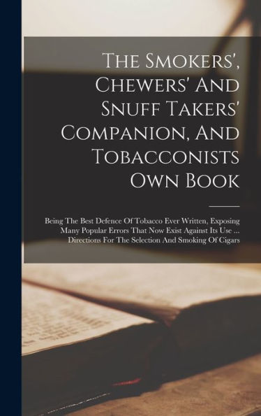 The Smokers', Chewers' And Snuff Takers' Companion, And Tobacconists Own Book: Being The Best Defence Of Tobacco Ever Written, Exposing Many Popular ... For The Selection And Smoking Of Cigars