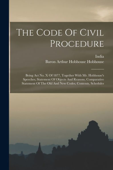 The Code Of Civil Procedure: Being Act No. X Of 1877, Together With Mr. Hobhouse's Speeches, Statement Of Objects And Reasons, Comparative Statement Of The Old And New Codes, Contents, Schedules