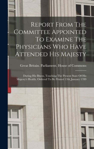 Report From The Committee Appointed To Examine The Physicians Who Have Attended His Majesty: During His Illness, Touching The Present State Of His ... Ordered To Be Printed 13Th January 1789