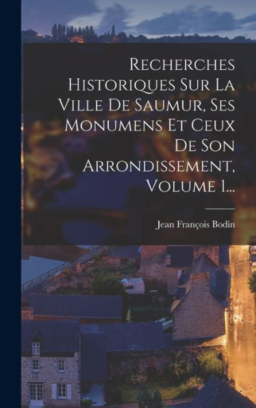 Recherches Historiques Sur La Ville De Saumur, Ses Monumens Et Ceux De Son Arrondissement, Volume 1... (French Edition)