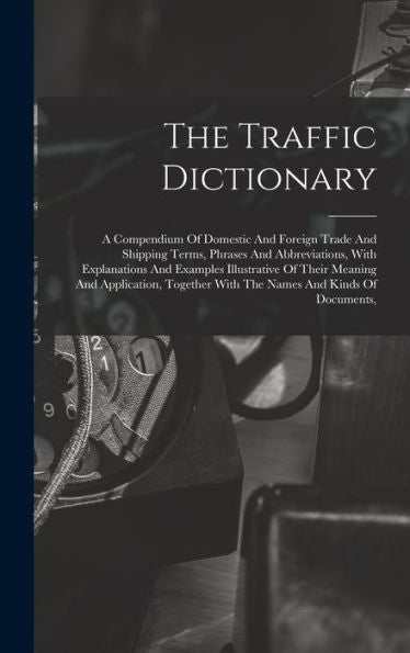 The Traffic Dictionary: A Compendium Of Domestic And Foreign Trade And Shipping Terms, Phrases And Abbreviations, With Explanations And Examples ... With The Names And Kinds Of Documents,