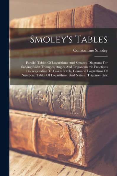 Smoley's Tables: Parallel Tables Of Logarithms And Squares, Diagrams For Solving Right Triangles, Angles And Trigonometric Functions Corresponding To ... Of Logarithmic And Natural Trigonometric