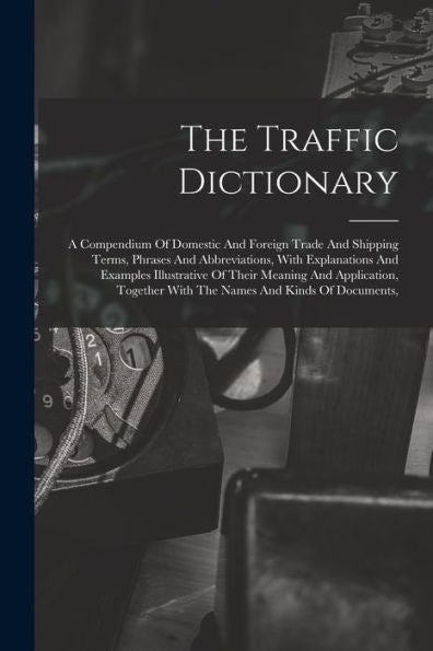 The Traffic Dictionary: A Compendium Of Domestic And Foreign Trade And Shipping Terms, Phrases And Abbreviations, With Explanations And Examples ... With The Names And Kinds Of Documents,