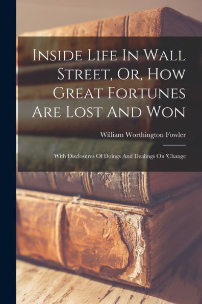 Inside Life In Wall Street, Or, How Great Fortunes Are Lost And Won: With Disclosures Of Doings And Dealings On 'Change