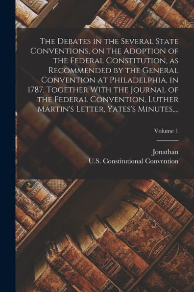 The Debates In The Several State Conventions, On The Adoption Of The Federal Constitution, As Recommended By The General Convention At Philadelphia, ... Martin's Letter, Yates's Minutes, ...; Vol