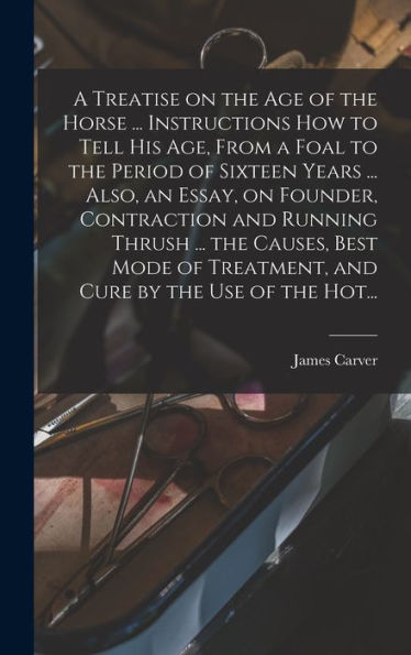 A Treatise On The Age Of The Horse ... Instructions How To Tell His Age, From A Foal To The Period Of Sixteen Years ... Also, An Essay, On Founder, ... Treatment, And Cure By The Use Of The Hot...