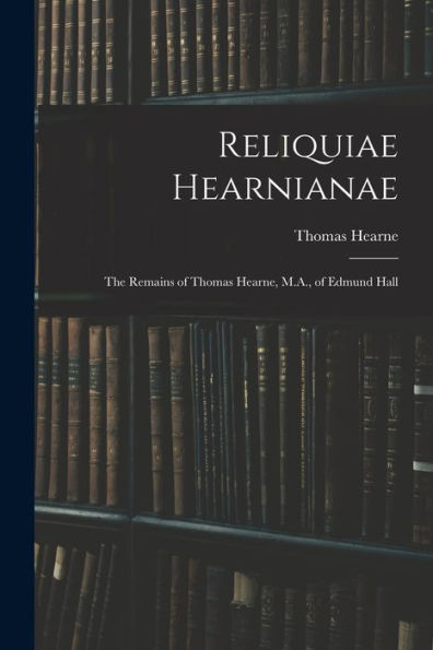 Reliquiae Hearnianae: The Remains Of Thomas Hearne, M.A., Of Edmund Hall