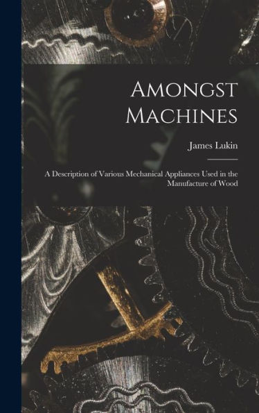 Amongst Machines: A Description Of Various Mechanical Appliances Used In The Manufacture Of Wood