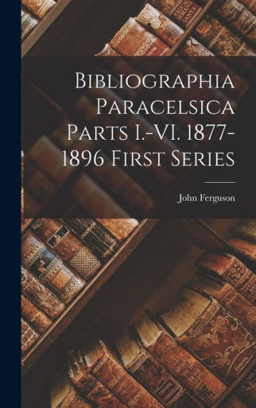 Bibliographia Paracelsica Parts I.-Vi. 1877-1896 First Series (Latin Edition)