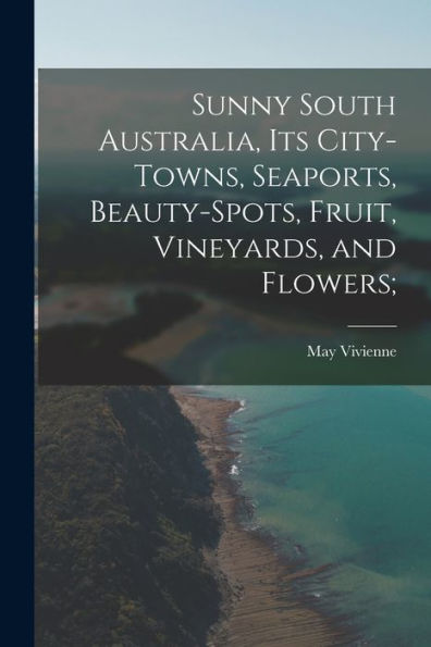 Sunny South Australia, Its City-Towns, Seaports, Beauty-Spots, Fruit, Vineyards, And Flowers;