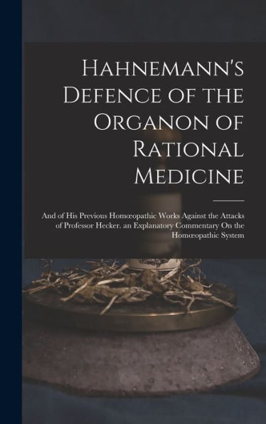 Hahnemann's Defence Of The Organon Of Rational Medicine: And Of His Previous Homoeopathic Works Against The Attacks Of Professor Hecker. An Explanatory Commentary On The Homoeopathic System