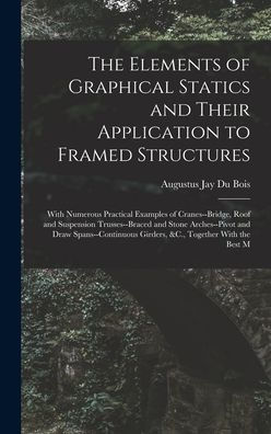 The Elements Of Graphical Statics And Their Application To Framed Structures: With Numerous Practical Examples Of Cranes--Bridge, Roof And Suspension ... Girders, &C., Together With The Best M