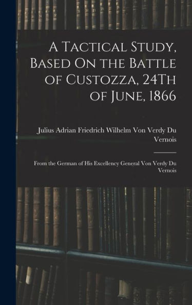 A Tactical Study, Based On The Battle Of Custozza, 24Th Of June, 1866: From The German Of His Excellency General Von Verdy Du Vernois