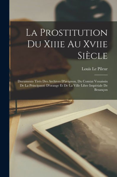 La Prostitution Du Xiiie Au Xviie Siècle: Documents Tires Des Archives D'Avignon, Du Comtat Venaissin De La Principaut?D'Orange Et De La Ville Libre Impériale De Besançon (French Edition)
