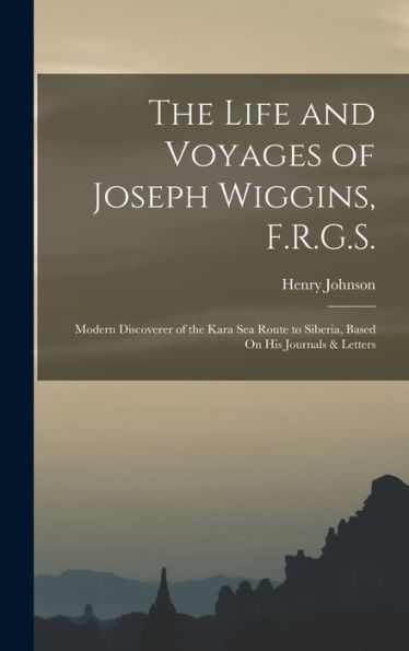 The Life And Voyages Of Joseph Wiggins, F.R.G.S.: Modern Discoverer Of The Kara Sea Route To Siberia, Based On His Journals & Letters