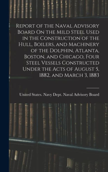 Report Of The Naval Advisory Board On The Mild Steel Used In The Construction Of The Hull, Boilers, And Machinery Of The Dolphin, Atlanta, Boston, And ... The Acts Of August 5, 1882, And March 3, 1883