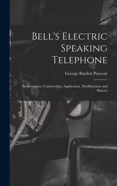 Bell's Electric Speaking Telephone: Its Invention, Construction, Application, Modification, And History