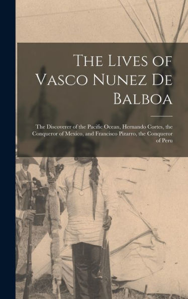 The Lives Of Vasco Nunez De Balboa: The Discoverer Of The Pacific Ocean, Hernando Cortes, The Conqueror Of Mexico, And Francisco Pizarro, The Conqueror Of Peru