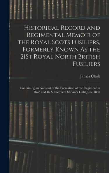 Historical Record And Regimental Memoir Of The Royal Scots Fusiliers, Formerly Known As The 21St Royal North British Fusiliers: Containing An Account ... And Its Subsequent Services Until June 1885