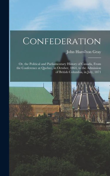 Confederation: Or, The Political And Parliamentary History Of Canada, From The Conference At Quebec, In October, 1864, To The Admission Of British Columbia, In July, 1871