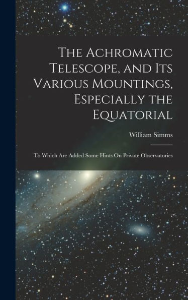 The Achromatic Telescope, And Its Various Mountings, Especially The Equatorial: To Which Are Added Some Hints On Private Observatories