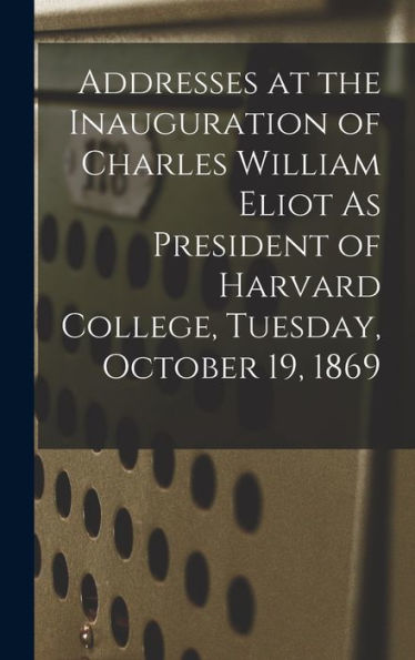 Addresses At The Inauguration Of Charles William Eliot As President Of Harvard College, Tuesday, October 19, 1869