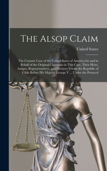 The Alsop Claim: The Counter Case Of The United States Of America For And In Behalf Of The Original Claimants In This Case, Their Heirs, Assigns, ... His Majesty George V ... Under The Protocol