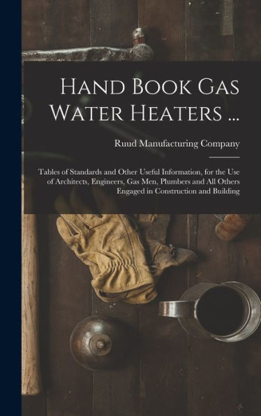 Hand Book Gas Water Heaters ...: Tables Of Standards And Other Useful Information, For The Use Of Architects, Engineers, Gas Men, Plumbers And All Others Engaged In Construction And Building