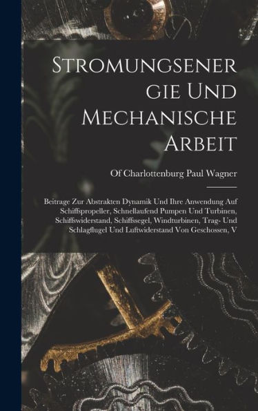 Stromungsenergie Und Mechanische Arbeit; Beitrage Zur Abstrakten Dynamik Und Ihre Anwendung Auf Schiffspropeller, Schnellaufend Pumpen Und Turbinen, ... Von Geschossen, V (German Edition)
