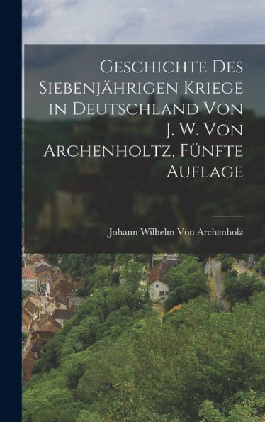 Geschichte Des Siebenjährigen Kriege In Deutschland Von J. W. Von Archenholtz, Fünfte Auflage (German Edition)
