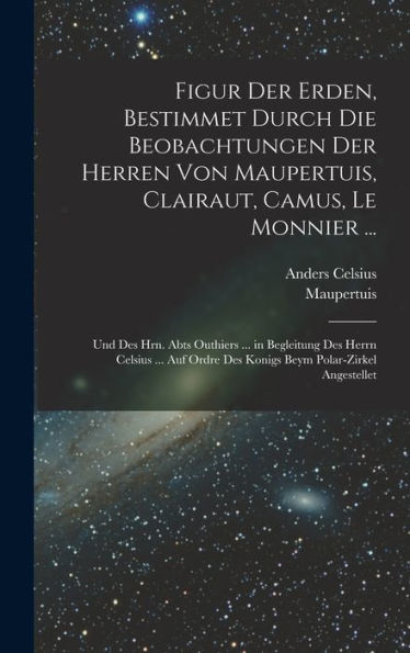 Figur Der Erden, Bestimmet Durch Die Beobachtungen Der Herren Von Maupertuis, Clairaut, Camus, Le Monnier ...: Und Des Hrn. Abts Outhiers ... In ... Polar-Zirkel Angestellet (German Edition)