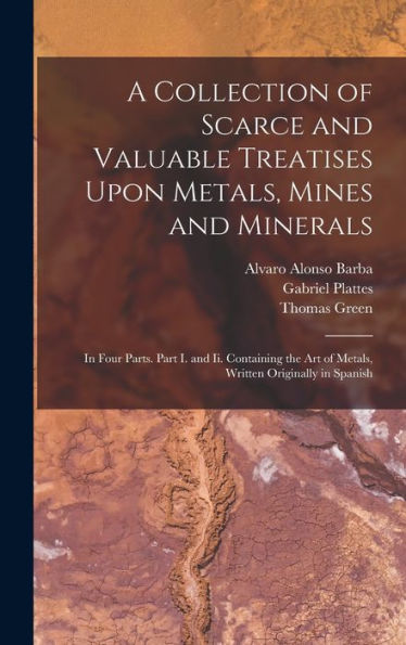A Collection Of Scarce And Valuable Treatises Upon Metals, Mines And Minerals: In Four Parts. Part I. And Ii. Containing The Art Of Metals, Written Originally In Spanish