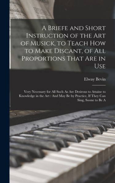 A Briefe And Short Instruction Of The Art Of Musick, To Teach How To Make Discant, Of All Proportions That Are In Use: Very Necessary For All Such As ... By Practice, If They Can Sing, Soone To Be A