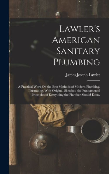 Lawler's American Sanitary Plumbing: A Practical Work On The Best Methods Of Modern Plumbing, Illustrating, With Original Sketches, The Fundamental Principles Of Everything The Plumber Should Know