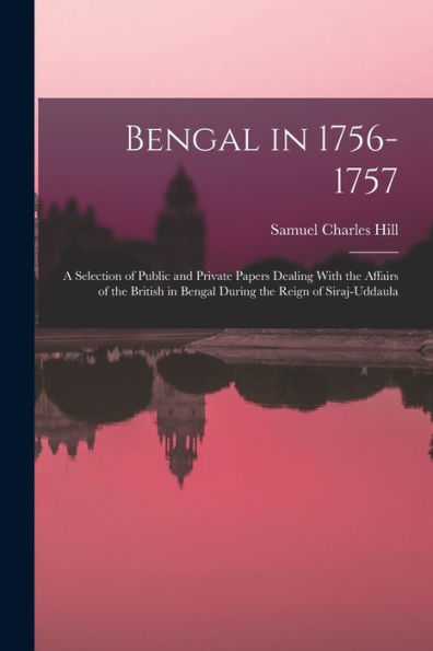 Bengal In 1756-1757: A Selection Of Public And Private Papers Dealing With The Affairs Of The British In Bengal During The Reign Of Siraj-Uddaula