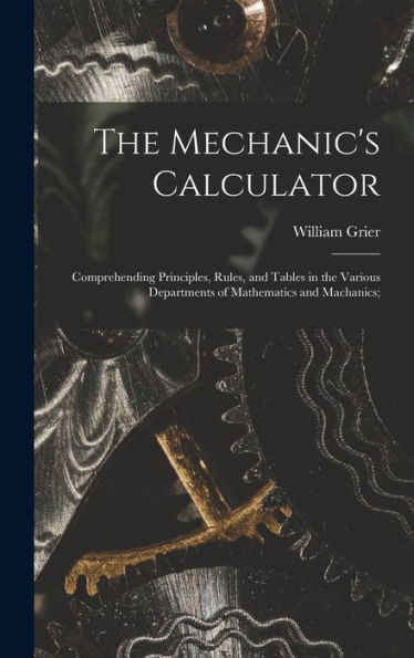The Mechanic's Calculator; Comprehending Principles, Rules, And Tables In The Various Departments Of Mathematics And Machanics;