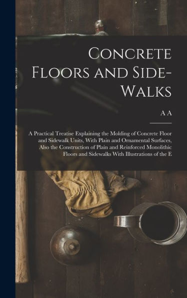 Concrete Floors And Side-Walks; A Practical Treatise Explaining The Molding Of Concrete Floor And Sidewalk Units, With Plain And Ornamental Surfaces, ... And Sidewalks With Illustrations Of The E
