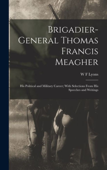Brigadier-General Thomas Francis Meagher: His Political And Military Career; With Selections From His Speeches And Writings
