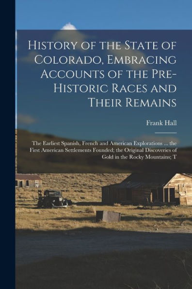 History Of The State Of Colorado, Embracing Accounts Of The Pre-Historic Races And Their Remains; The Earliest Spanish, French And American ... Discoveries Of Gold In The Rocky Mountains; T