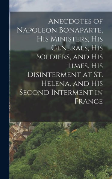 Anecdotes Of Napoleon Bonaparte, His Ministers, His Generals, His Soldiers, And His Times. His Disinterment At St. Helena, And His Second Interment In France