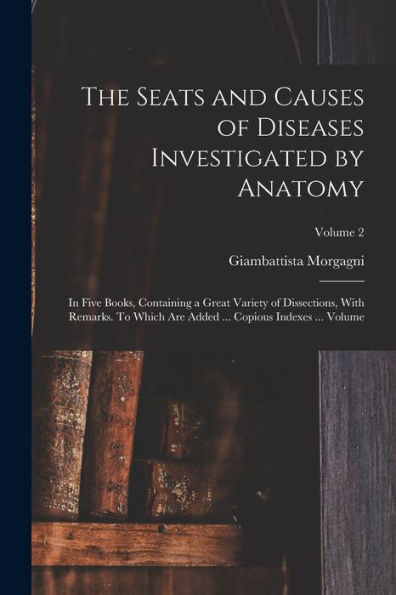 The Seats And Causes Of Diseases Investigated By Anatomy; In Five Books, Containing A Great Variety Of Dissections, With Remarks. To Which Are Added ... Copious Indexes ... Volume; Volume 2