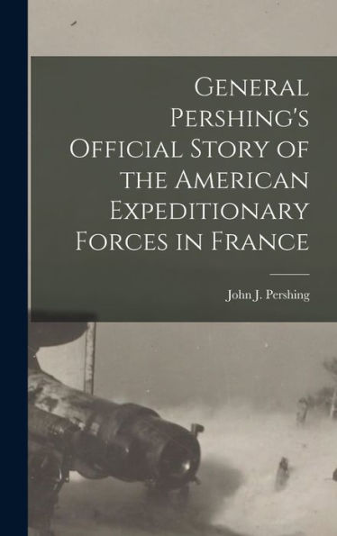 General Pershing's Official Story Of The American Expeditionary Forces In France