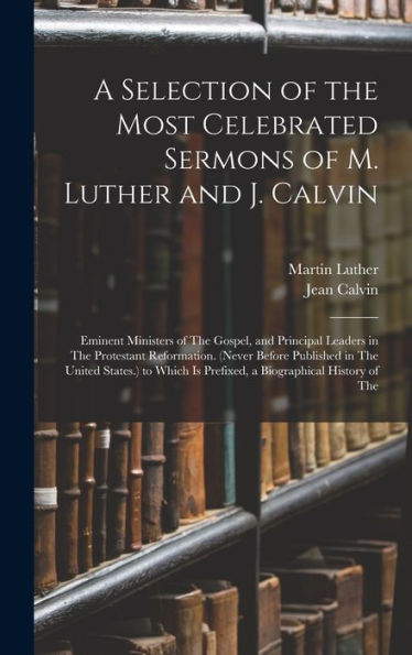 A Selection Of The Most Celebrated Sermons Of M. Luther And J. Calvin: Eminent Ministers Of The Gospel, And Principal Leaders In The Protestant ... Is Prefixed, A Biographical History Of The