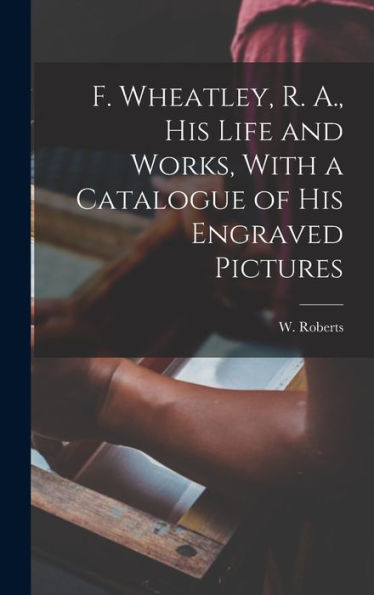 F. Wheatley, R. A., His Life And Works, With A Catalogue Of His Engraved Pictures