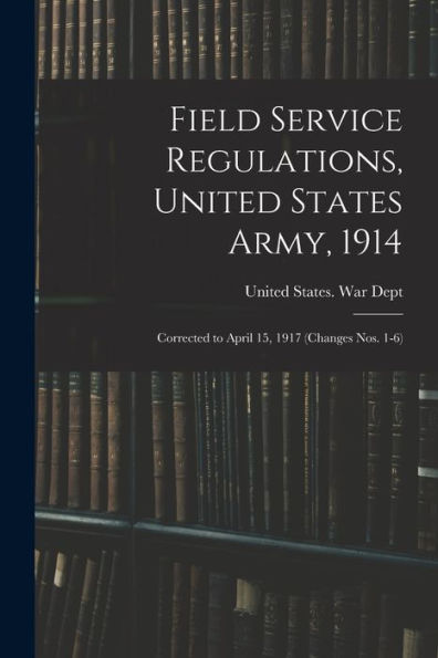 Field Service Regulations, United States Army, 1914: Corrected To April 15, 1917 (Changes Nos. 1-6)