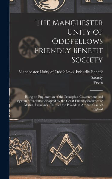 The Manchester Unity Of Oddfellows Friendly Benefit Society: Being An Explanation Of The Principles, Government And System Of Working Adopted By The ... Of The Provident Artizan Class Of England