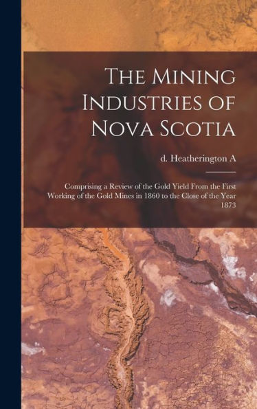The Mining Industries Of Nova Scotia: Comprising A Review Of The Gold Yield From The First Working Of The Gold Mines In 1860 To The Close Of The Year 1873